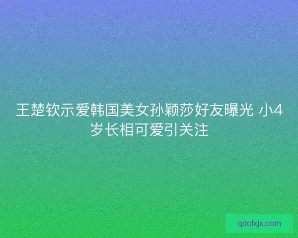 王楚钦示爱韩国美女孙颖莎好友曝光 小4岁长相可爱引关注 王楚钦示爱韩国美女孙颖莎好友曝光 小4岁长相可爱引关注