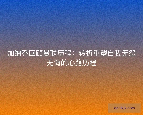 加纳乔回顾曼联历程：转折重塑自我无怨无悔的心路历程