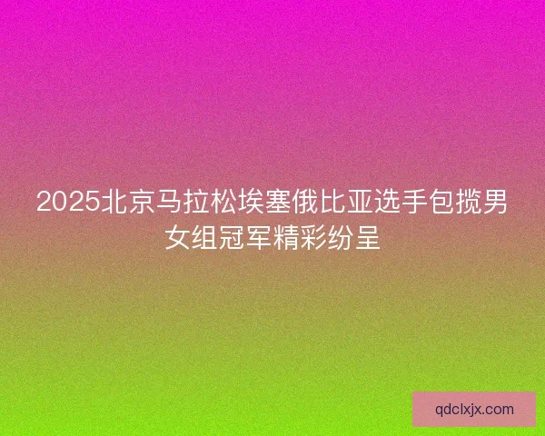 2025北京马拉松埃塞俄比亚选手包揽男女组冠军精彩纷呈 2025北京马拉松埃塞俄比亚选手包揽男女组冠军精彩纷呈