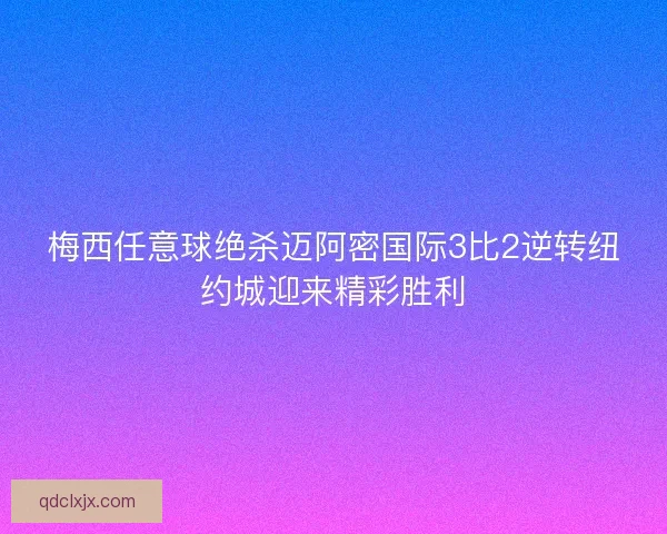 梅西任意球绝杀迈阿密国际3比2逆转纽约城迎来精彩胜利 梅西任意球绝杀迈阿密国际3比2逆转纽约城迎来精彩胜利