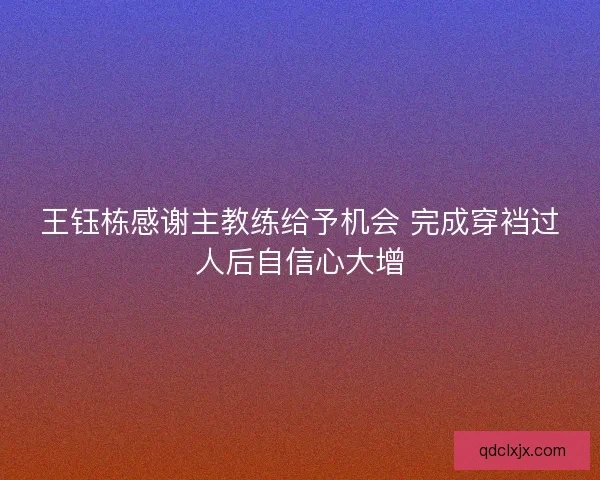 王钰栋感谢主教练给予机会 完成穿裆过人后自信心大增 王钰栋感谢主教练给予机会 完成穿裆过人后自信心大增