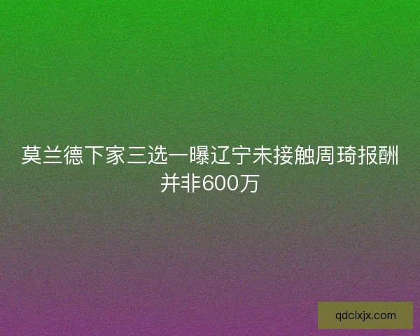 莫兰德下家三选一曝辽宁未接触周琦报酬并非600万 莫兰德下家三选一曝辽宁未接触周琦报酬并非600万