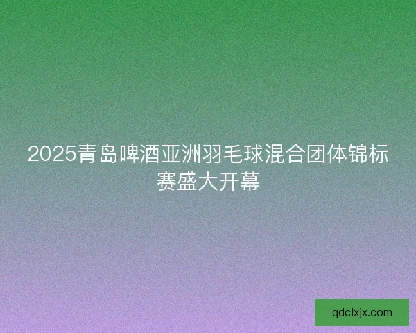 2025青岛啤酒亚洲羽毛球混合团体锦标赛盛大开幕