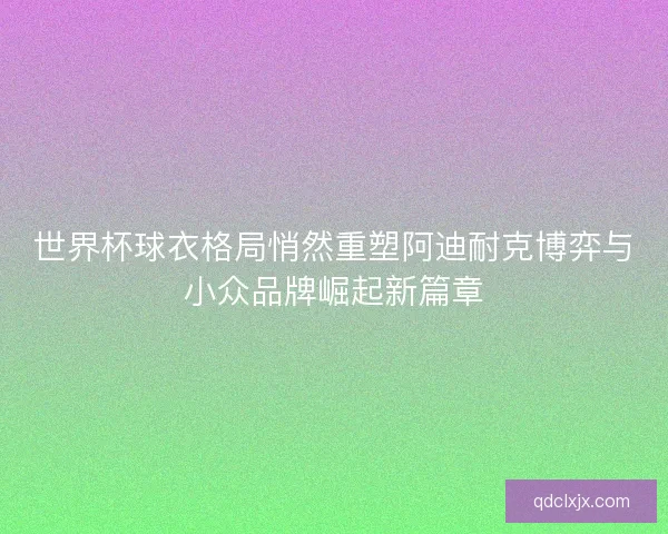 世界杯球衣格局悄然重塑阿迪耐克博弈与小众品牌崛起新篇章 世界杯球衣格局悄然重塑阿迪耐克博弈与小众品牌崛起新篇章