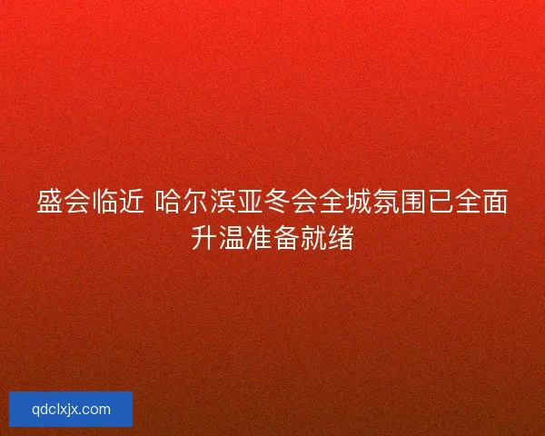 盛会临近 哈尔滨亚冬会全城氛围已全面升温准备就绪