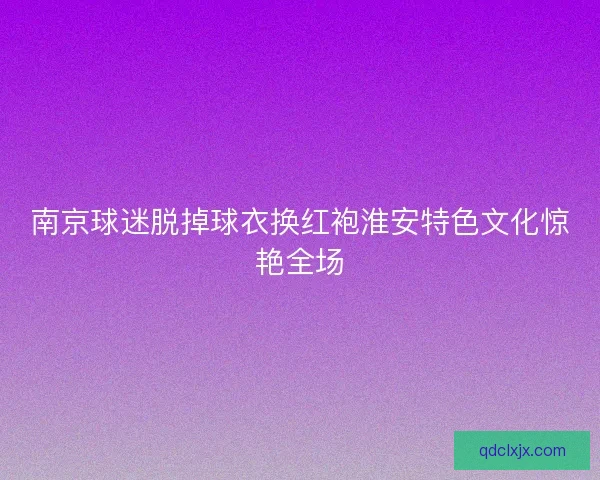 南京球迷脱掉球衣换红袍淮安特色文化惊艳全场