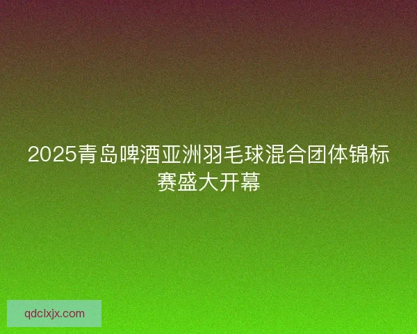 2025青岛啤酒亚洲羽毛球混合团体锦标赛盛大开幕 2025青岛啤酒亚洲羽毛球混合团体锦标赛盛大开幕