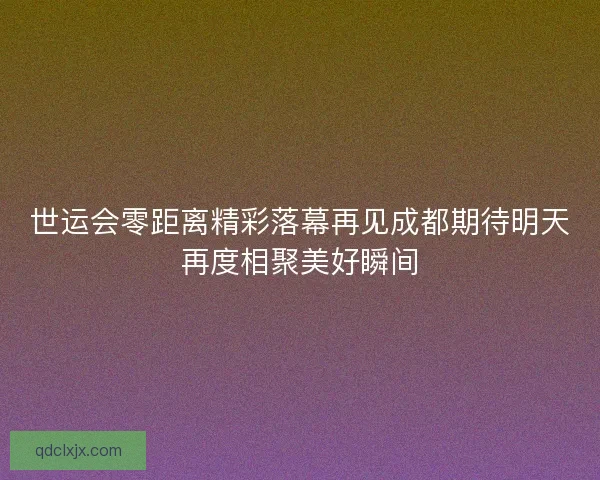 世运会零距离精彩落幕再见成都期待明天再度相聚美好瞬间 世运会零距离精彩落幕再见成都期待明天再度相聚美好瞬间