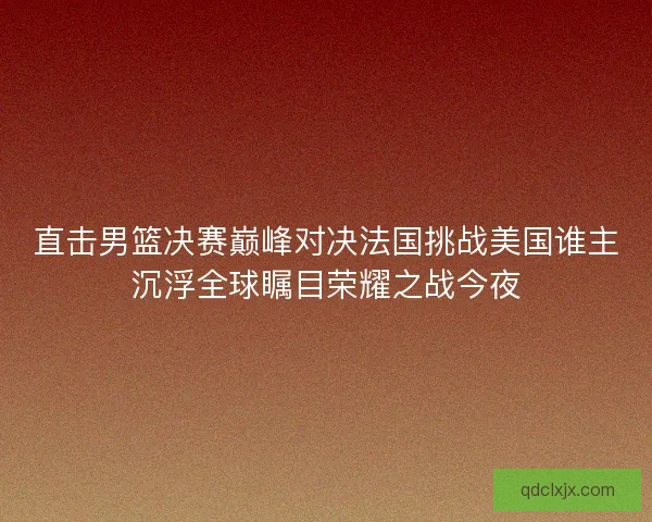 直击男篮决赛巅峰对决法国挑战美国谁主沉浮全球瞩目荣耀之战今夜 直击男篮决赛巅峰对决法国挑战美国谁主沉浮全球瞩目荣耀之战今夜