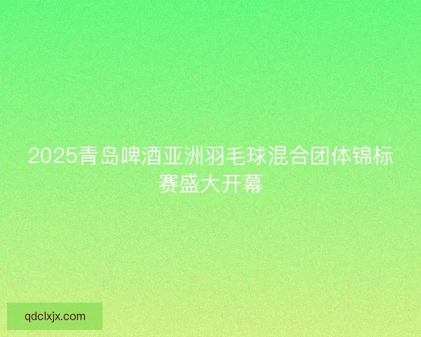 2025青岛啤酒亚洲羽毛球混合团体锦标赛盛大开幕 2025青岛啤酒亚洲羽毛球混合团体锦标赛盛大开幕