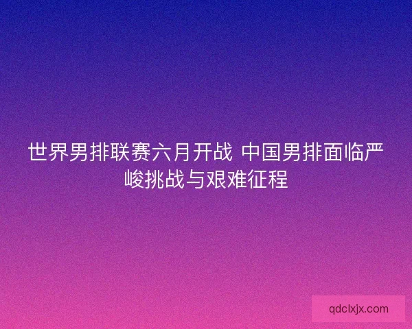 世界男排联赛六月开战 中国男排面临严峻挑战与艰难征程 世界男排联赛六月开战 中国男排面临严峻挑战与艰难征程