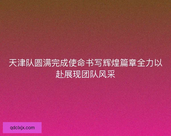 天津队圆满完成使命书写辉煌篇章全力以赴展现团队风采 天津队圆满完成使命书写辉煌篇章全力以赴展现团队风采