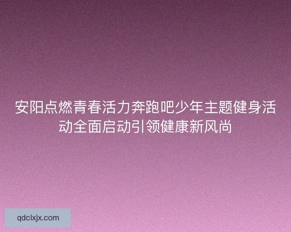 安阳点燃青春活力奔跑吧少年主题健身活动全面启动引领健康新风尚