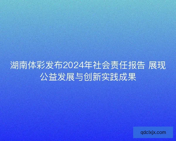 湖南体彩发布2024年社会责任报告 展现公益发展与创新实践成果