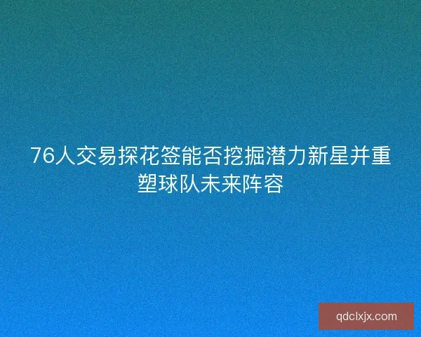 76人交易探花签能否挖掘潜力新星并重塑球队未来阵容