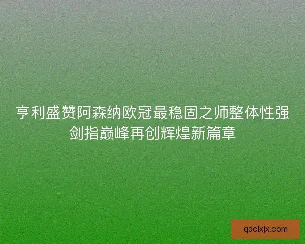 亨利盛赞阿森纳欧冠最稳固之师整体性强剑指巅峰再创辉煌新篇章 亨利盛赞阿森纳欧冠最稳固之师整体性强剑指巅峰再创辉煌新篇章