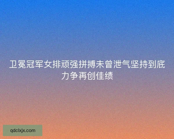 卫冕冠军女排顽强拼搏未曾泄气坚持到底力争再创佳绩 卫冕冠军女排顽强拼搏未曾泄气坚持到底力争再创佳绩