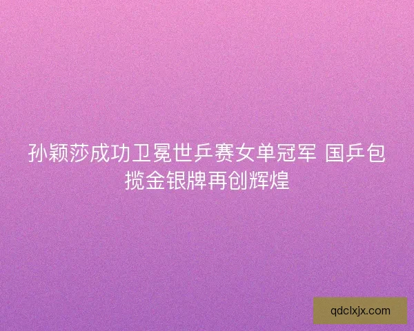孙颖莎成功卫冕世乒赛女单冠军 国乒包揽金银牌再创辉煌